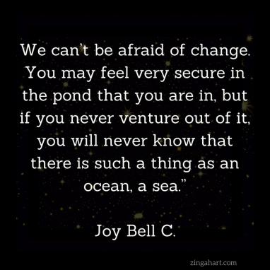 we can't be afraid of change. you may feel very secure in the pond that you are in, but if you never venture out of it you will never know that there is such a thing as an ocean a sea joy bell c quote found on zingahart.com